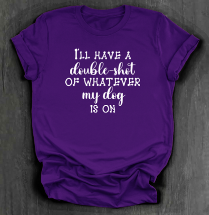 I'LL HAVE A DOUBLE SHOT OF WHATEVER MY DOG IS ON SHIRT