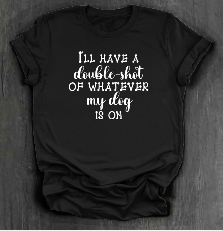 I'LL HAVE A DOUBLE SHOT OF WHATEVER MY DOG IS ON SHIRT