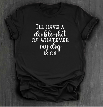 I'LL HAVE A DOUBLE SHOT OF WHATEVER MY DOG IS ON SHIRT