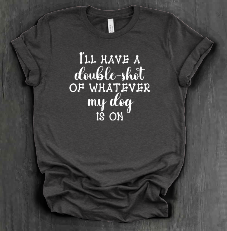 I'LL HAVE A DOUBLE SHOT OF WHATEVER MY DOG IS ON SHIRT