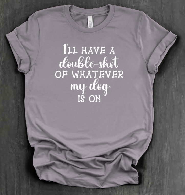 I'LL HAVE A DOUBLE SHOT OF WHATEVER MY DOG IS ON SHIRT