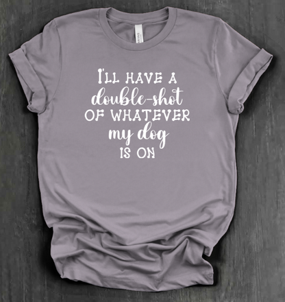 I'LL HAVE A DOUBLE SHOT OF WHATEVER MY DOG IS ON SHIRT