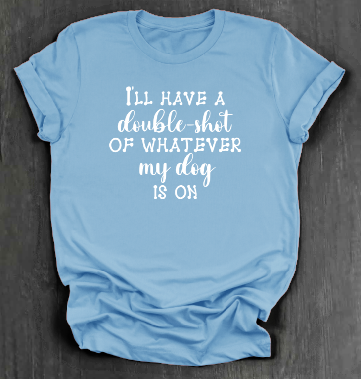 I'LL HAVE A DOUBLE SHOT OF WHATEVER MY DOG IS ON SHIRT