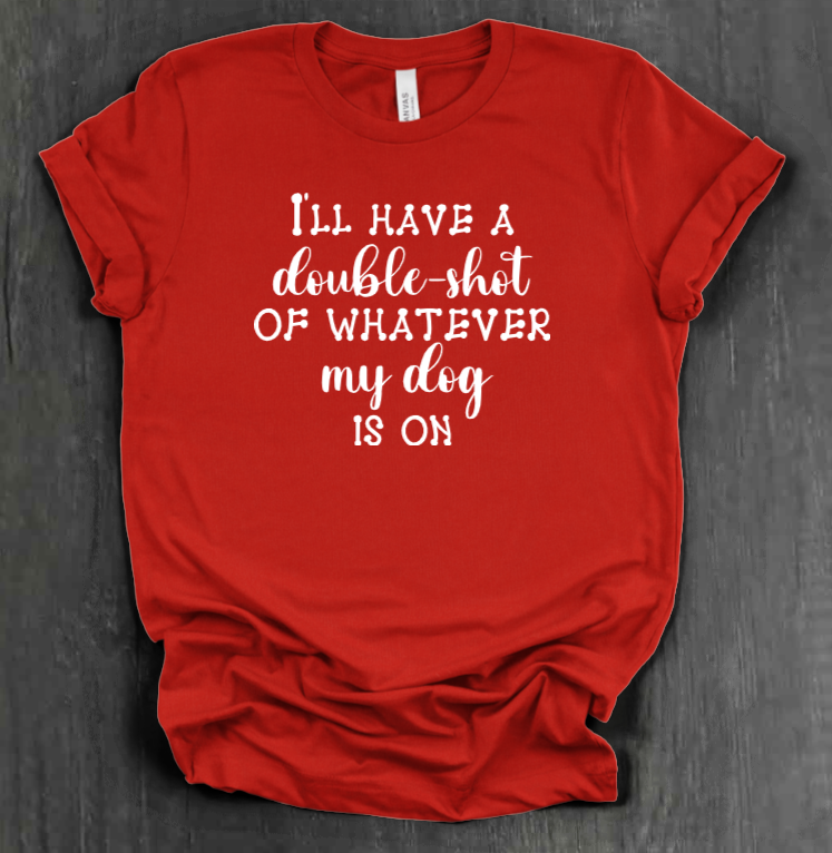 I'LL HAVE A DOUBLE SHOT OF WHATEVER MY DOG IS ON SHIRT