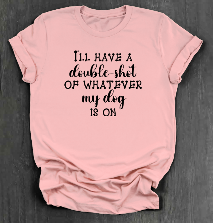 I'LL HAVE A DOUBLE SHOT OF WHATEVER MY DOG IS ON SHIRT