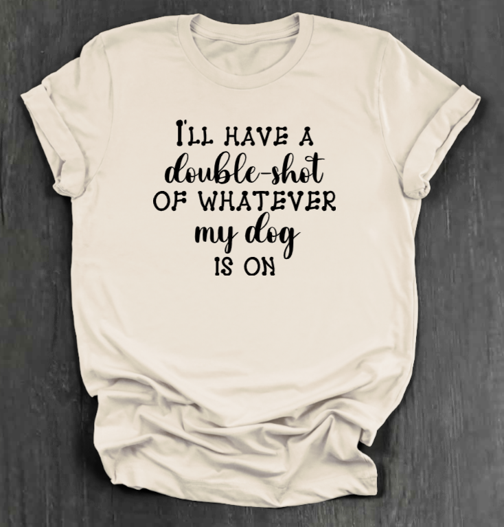 I'LL HAVE A DOUBLE SHOT OF WHATEVER MY DOG IS ON SHIRT