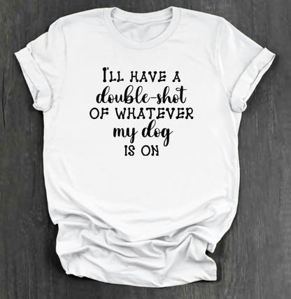 I'LL HAVE A DOUBLE SHOT OF WHATEVER MY DOG IS ON SHIRT