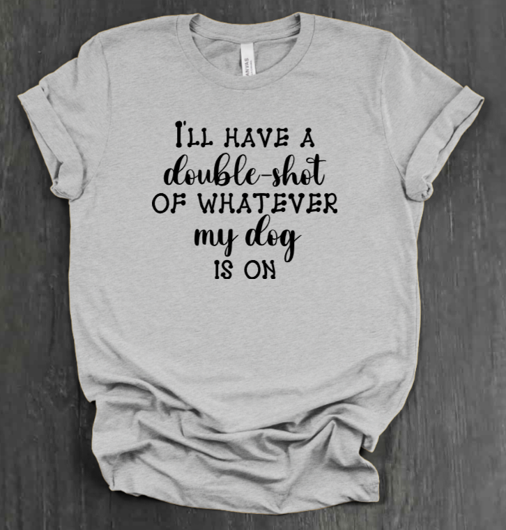 I'LL HAVE A DOUBLE SHOT OF WHATEVER MY DOG IS ON SHIRT
