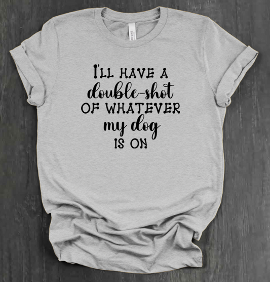 I'LL HAVE A DOUBLE SHOT OF WHATEVER MY DOG IS ON SHIRT