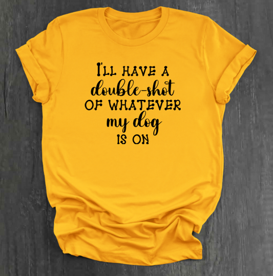 I'LL HAVE A DOUBLE SHOT OF WHATEVER MY DOG IS ON SHIRT